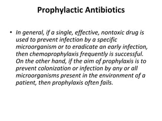 Prophylactic Antibiotics
• In general, if a single, effective, nontoxic drug is
used to prevent infection by a specific
microorganism or to eradicate an early infection,
then chemoprophylaxis frequently is successful.
On the other hand, if the aim of prophylaxis is to
prevent colonization or infection by any or all
microorganisms present in the environment of a
patient, then prophylaxis often fails.
 