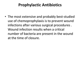 Prophylactic Antibiotics
• The most extensive and probably best-studied
use of chemoprophylaxis is to prevent wound
infections after various surgical procedures .
Wound infection results when a critical
number of bacteria are present in the wound
at the time of closure.
 