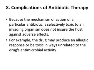 X. Complications of Antibiotic Therapy
• Because the mechanism of action of a
particular antibiotic is selectively toxic to an
invading organism does not insure the host
against adverse effects.
• For example, the drug may produce an allergic
response or be toxic in ways unrelated to the
drug's antimicrobial activity.
 