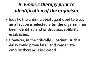 B. Empiric therapy prior to
identification of the organism
• Ideally, the antimicrobial agent used to treat
an infection is selected after the organism has
been identified and its drug susceptibility
established.
• However, in the critically ill patient, such a
delay could prove fatal, and immediate
empiric therapy is indicated.
 