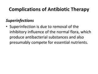Complications of Antibiotic Therapy
Superinfections
• Superinfection is due to removal of the
inhibitory influence of the normal flora, which
produce antibacterial substances and also
presumably compete for essential nutrients.
 