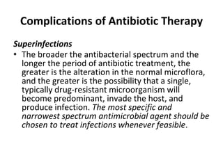 Complications of Antibiotic Therapy
Superinfections
• The broader the antibacterial spectrum and the
longer the period of antibiotic treatment, the
greater is the alteration in the normal microflora,
and the greater is the possibility that a single,
typically drug-resistant microorganism will
become predominant, invade the host, and
produce infection. The most specific and
narrowest spectrum antimicrobial agent should be
chosen to treat infections whenever feasible.
 