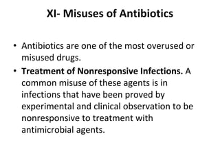 XI- Misuses of Antibiotics
• Antibiotics are one of the most overused or
misused drugs.
• Treatment of Nonresponsive Infections. A
common misuse of these agents is in
infections that have been proved by
experimental and clinical observation to be
nonresponsive to treatment with
antimicrobial agents.
 