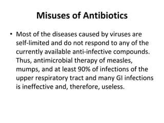 Misuses of Antibiotics
• Most of the diseases caused by viruses are
self-limited and do not respond to any of the
currently available anti-infective compounds.
Thus, antimicrobial therapy of measles,
mumps, and at least 90% of infections of the
upper respiratory tract and many GI infections
is ineffective and, therefore, useless.
 