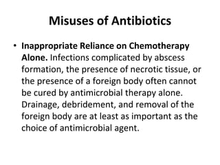 Misuses of Antibiotics
• Inappropriate Reliance on Chemotherapy
Alone. Infections complicated by abscess
formation, the presence of necrotic tissue, or
the presence of a foreign body often cannot
be cured by antimicrobial therapy alone.
Drainage, debridement, and removal of the
foreign body are at least as important as the
choice of antimicrobial agent.
 