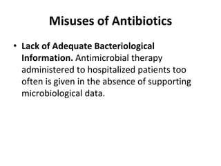 Misuses of Antibiotics
• Lack of Adequate Bacteriological
Information. Antimicrobial therapy
administered to hospitalized patients too
often is given in the absence of supporting
microbiological data.
 