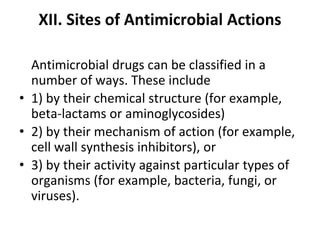XII. Sites of Antimicrobial Actions
Antimicrobial drugs can be classified in a
number of ways. These include
• 1) by their chemical structure (for example,
beta-lactams or aminoglycosides)
• 2) by their mechanism of action (for example,
cell wall synthesis inhibitors), or
• 3) by their activity against particular types of
organisms (for example, bacteria, fungi, or
viruses).
 