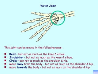This joint can be moved in the following ways: Bend  – but not as much as the knee & elbow. Straighten  - but not as much as the knee & elbow. Circle  – but not as much as the shoulder & hip. Move  away  from the body – but not as much as the shoulder & hip. Move  towards  the body – but not as much as the shoulder & hip. Wrist Joint 