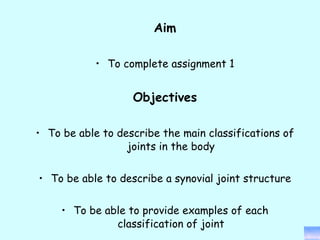 Aim To complete assignment 1 Objectives To be able to describe the main classifications of joints in the body To be able to describe a synovial joint structure To be able to provide examples of each classification of joint 