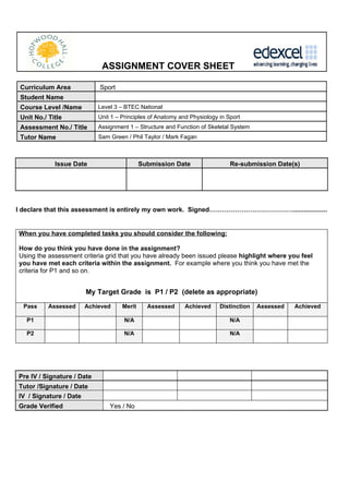 ASSIGNMENT COVER SHEET

 Curriculum Area            Sport
 Student Name
 Course Level /Name         Level 3 – BTEC National
 Unit No./ Title            Unit 1 – Principles of Anatomy and Physiology in Sport
 Assessment No./ Title      Assignment 1 – Structure and Function of Skeletal System
 Tutor Name                 Sam Green / Phil Taylor / Mark Fagan



             Issue Date                      Submission Date                  Re-submission Date(s)




I declare that this assessment is entirely my own work. Signed…………………………………...................


When you have completed tasks you should consider the following:

How do you think you have done in the assignment?
Using the assessment criteria grid that you have already been issued please highlight where you feel
you have met each criteria within the assignment. For example where you think you have met the
criteria for P1 and so on.


                      My Target Grade is P1 / P2 (delete as appropriate)

  Pass     Assessed   Achieved       Merit     Assessed      Achieved     Distinction   Assessed   Achieved

   P1                                N/A                                      N/A

   P2                                N/A                                      N/A




Pre IV / Signature / Date
Tutor /Signature / Date
IV / Signature / Date
Grade Verified                  Yes / No
 