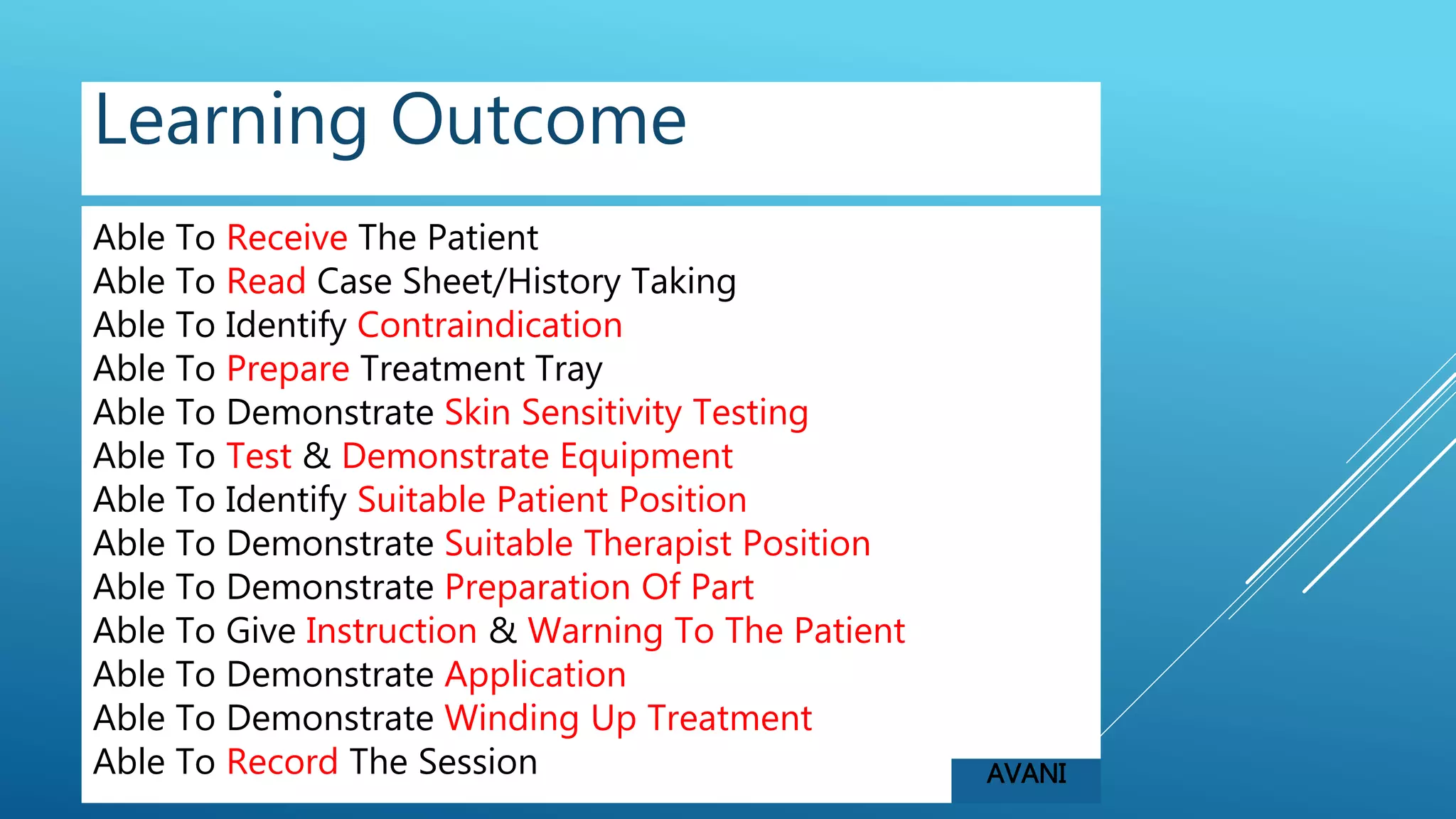 Able To Receive The Patient
Able To Read Case Sheet/History Taking
Able To Identify Contraindication
Able To Prepare Treatment Tray
Able To Demonstrate Skin Sensitivity Testing
Able To Test & Demonstrate Equipment
Able To Identify Suitable Patient Position
Able To Demonstrate Suitable Therapist Position
Able To Demonstrate Preparation Of Part
Able To Give Instruction & Warning To The Patient
Able To Demonstrate Application
Able To Demonstrate Winding Up Treatment
Able To Record The Session
Learning Outcome
AVANI