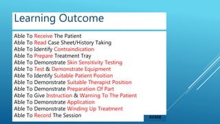 Able To Receive The Patient
Able To Read Case Sheet/History Taking
Able To Identify Contraindication
Able To Prepare Treatment Tray
Able To Demonstrate Skin Sensitivity Testing
Able To Test & Demonstrate Equipment
Able To Identify Suitable Patient Position
Able To Demonstrate Suitable Therapist Position
Able To Demonstrate Preparation Of Part
Able To Give Instruction & Warning To The Patient
Able To Demonstrate Application
Able To Demonstrate Winding Up Treatment
Able To Record The Session
Learning Outcome
AVANI
 