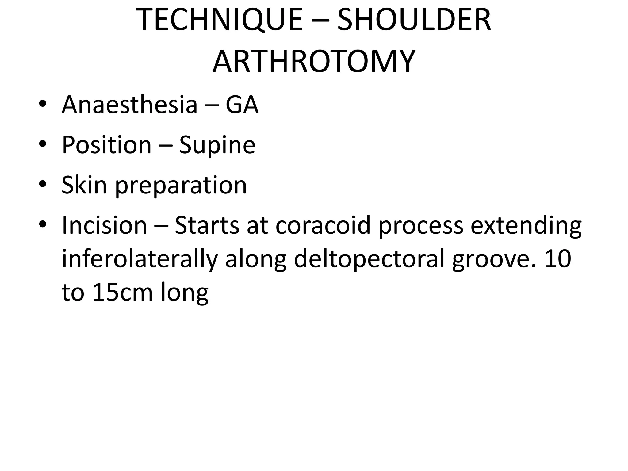 TECHNIQUE – SHOULDER
ARTHROTOMY
• Anaesthesia – GA
• Position – Supine
• Skin preparation
• Incision – Starts at coracoid process extending
inferolaterally along deltopectoral groove. 10
to 15cm long
 