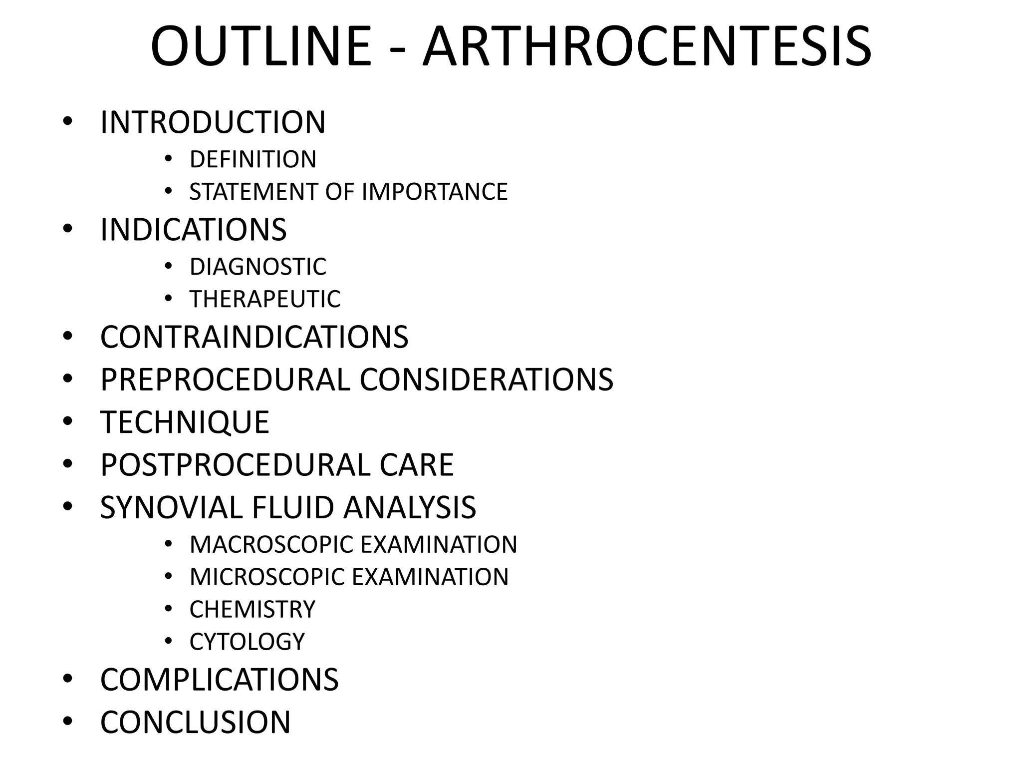 OUTLINE - ARTHROCENTESIS
• INTRODUCTION
• DEFINITION
• STATEMENT OF IMPORTANCE
• INDICATIONS
• DIAGNOSTIC
• THERAPEUTIC
• CONTRAINDICATIONS
• PREPROCEDURAL CONSIDERATIONS
• TECHNIQUE
• POSTPROCEDURAL CARE
• SYNOVIAL FLUID ANALYSIS
• MACROSCOPIC EXAMINATION
• MICROSCOPIC EXAMINATION
• CHEMISTRY
• CYTOLOGY
• COMPLICATIONS
• CONCLUSION
 