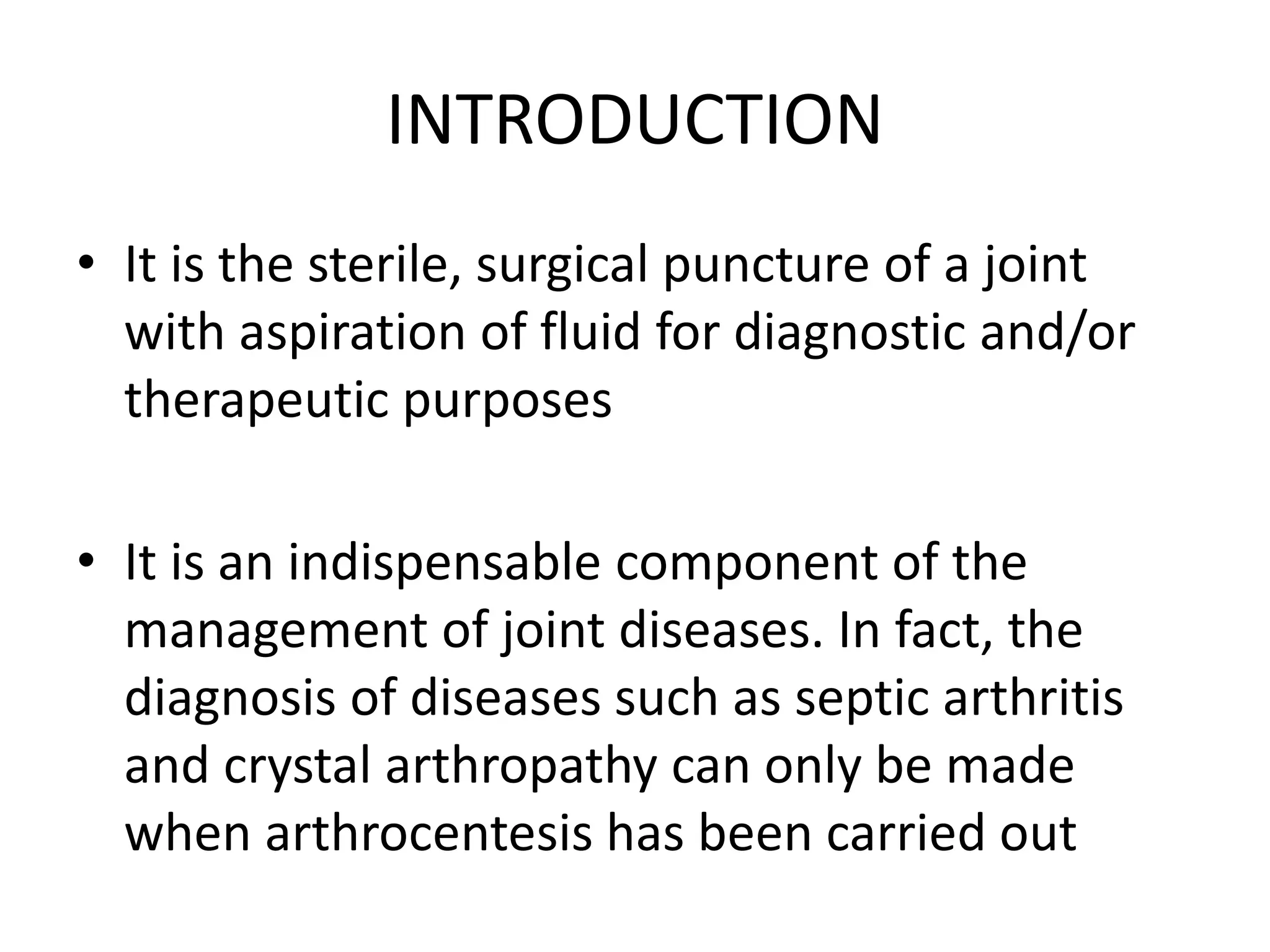 INTRODUCTION
• It is the sterile, surgical puncture of a joint
with aspiration of fluid for diagnostic and/or
therapeutic purposes
• It is an indispensable component of the
management of joint diseases. In fact, the
diagnosis of diseases such as septic arthritis
and crystal arthropathy can only be made
when arthrocentesis has been carried out
 