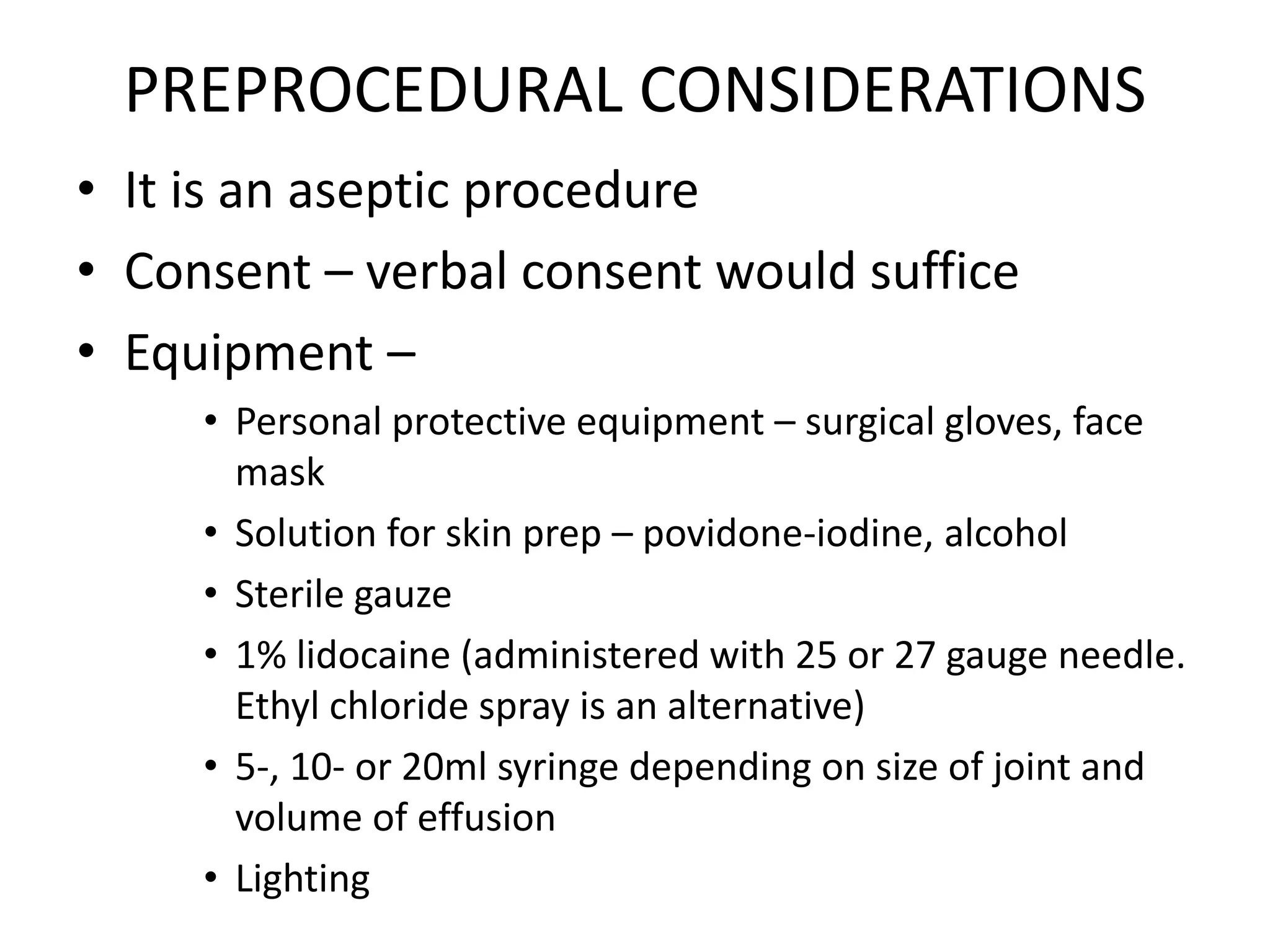 PREPROCEDURAL CONSIDERATIONS
• It is an aseptic procedure
• Consent – verbal consent would suffice
• Equipment –
• Personal protective equipment – surgical gloves, face
mask
• Solution for skin prep – povidone-iodine, alcohol
• Sterile gauze
• 1% lidocaine (administered with 25 or 27 gauge needle.
Ethyl chloride spray is an alternative)
• 5-, 10- or 20ml syringe depending on size of joint and
volume of effusion
• Lighting
 