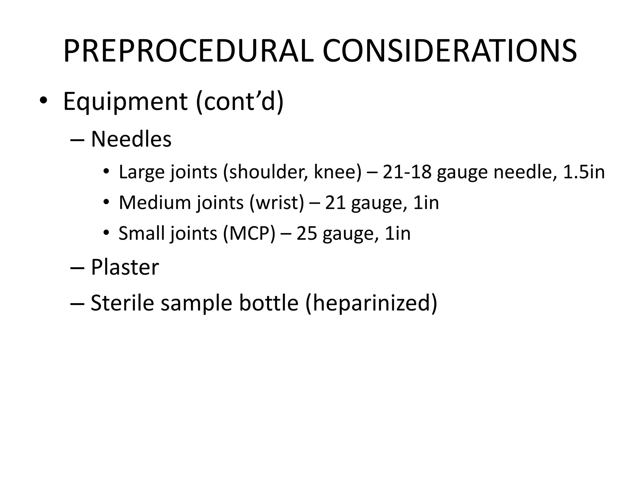 PREPROCEDURAL CONSIDERATIONS
• Equipment (cont’d)
– Needles
• Large joints (shoulder, knee) – 21-18 gauge needle, 1.5in
• Medium joints (wrist) – 21 gauge, 1in
• Small joints (MCP) – 25 gauge, 1in
– Plaster
– Sterile sample bottle (heparinized)
 