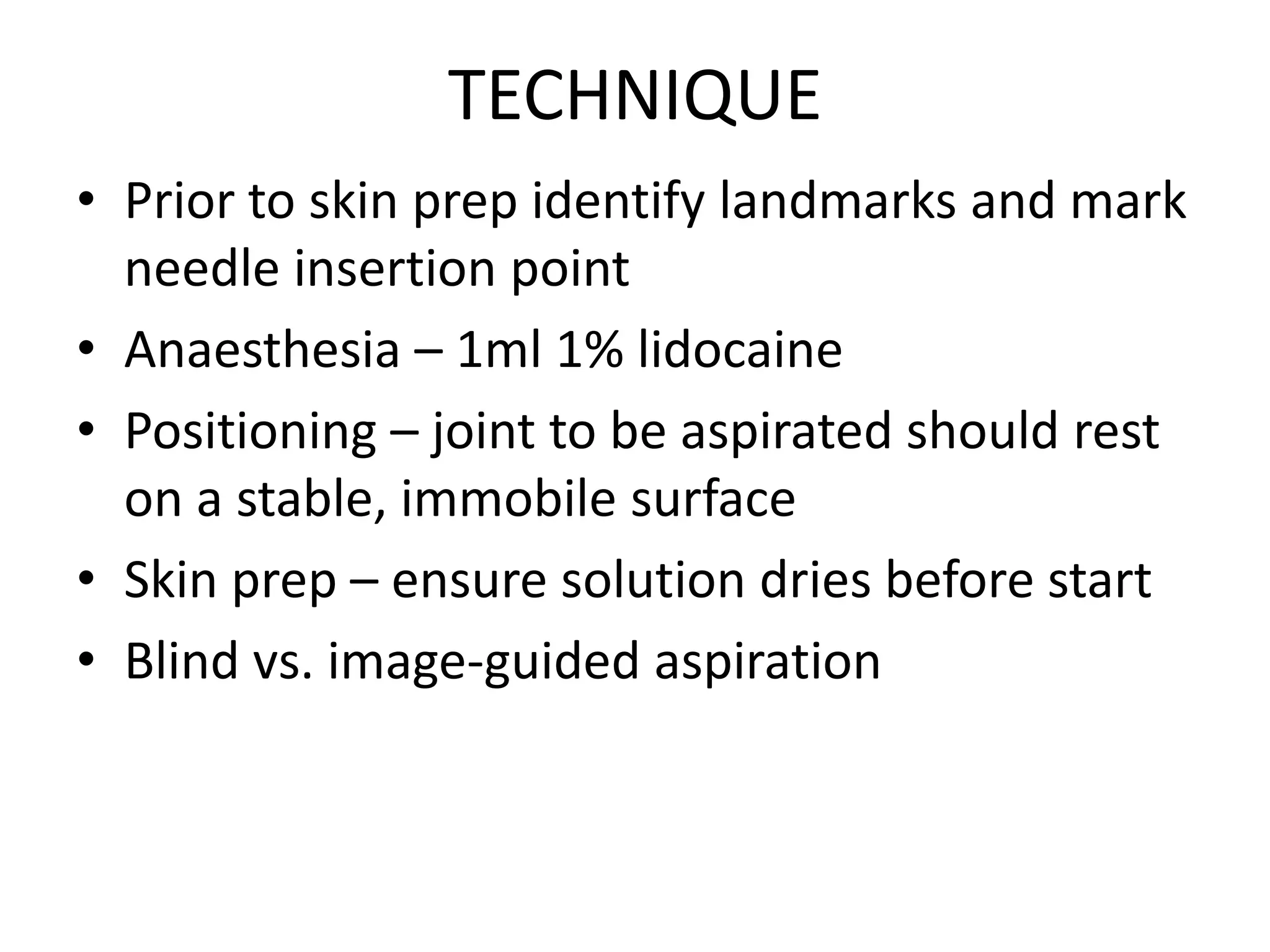 TECHNIQUE
• Prior to skin prep identify landmarks and mark
needle insertion point
• Anaesthesia – 1ml 1% lidocaine
• Positioning – joint to be aspirated should rest
on a stable, immobile surface
• Skin prep – ensure solution dries before start
• Blind vs. image-guided aspiration
 
