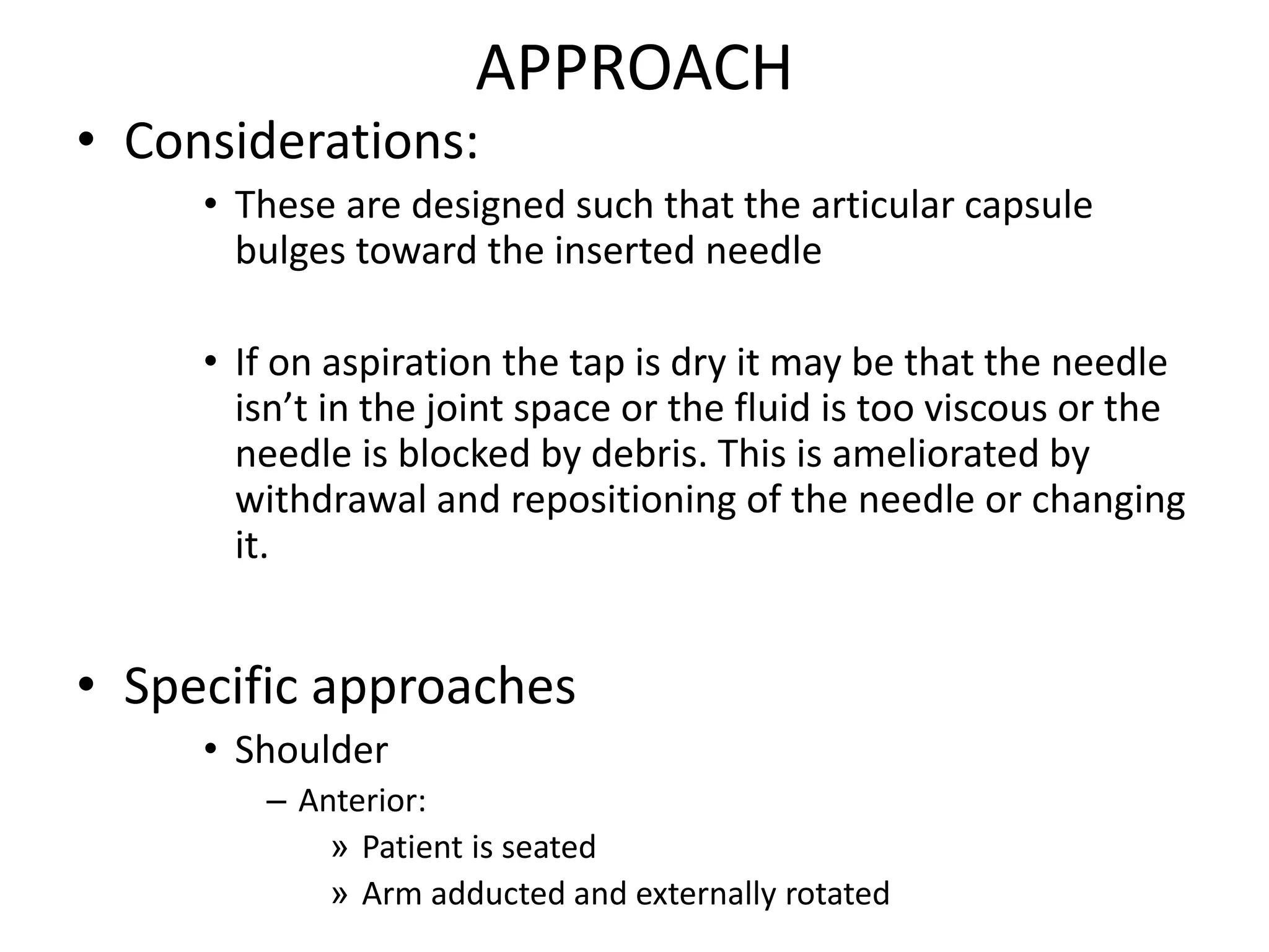 APPROACH
• Considerations:
• These are designed such that the articular capsule
bulges toward the inserted needle
• If on aspiration the tap is dry it may be that the needle
isn’t in the joint space or the fluid is too viscous or the
needle is blocked by debris. This is ameliorated by
withdrawal and repositioning of the needle or changing
it.
• Specific approaches
• Shoulder
– Anterior:
» Patient is seated
» Arm adducted and externally rotated
 