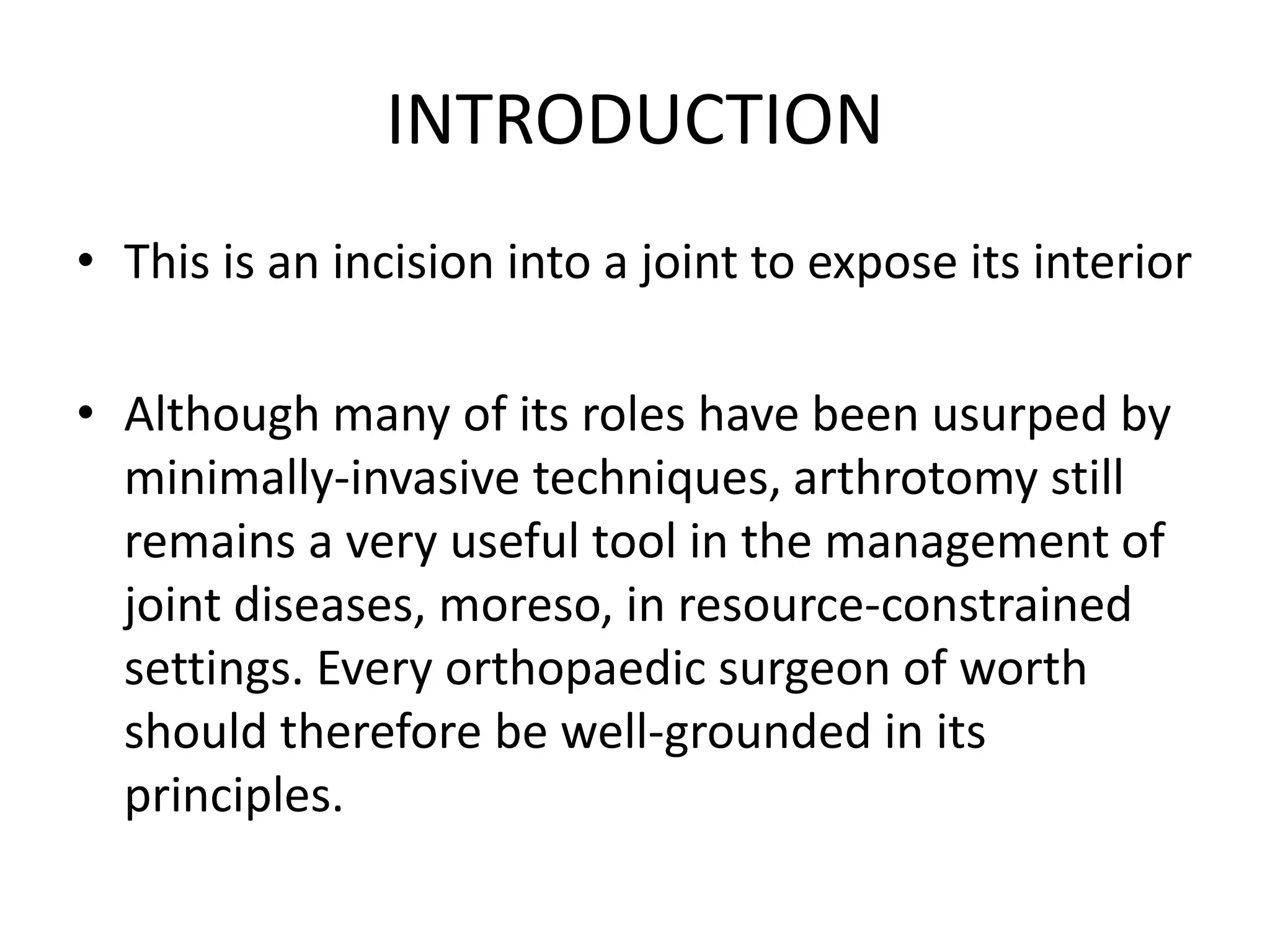 INTRODUCTION
• This is an incision into a joint to expose its interior
• Although many of its roles have been usurped by
minimally-invasive techniques, arthrotomy still
remains a very useful tool in the management of
joint diseases, moreso, in resource-constrained
settings. Every orthopaedic surgeon of worth
should therefore be well-grounded in its
principles.
 