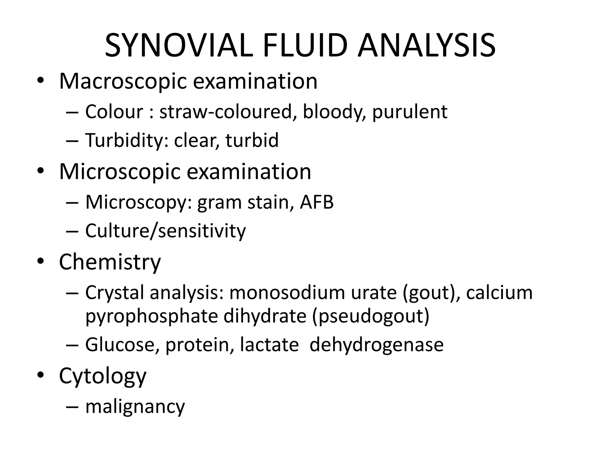 SYNOVIAL FLUID ANALYSIS
• Macroscopic examination
– Colour : straw-coloured, bloody, purulent
– Turbidity: clear, turbid
• Microscopic examination
– Microscopy: gram stain, AFB
– Culture/sensitivity
• Chemistry
– Crystal analysis: monosodium urate (gout), calcium
pyrophosphate dihydrate (pseudogout)
– Glucose, protein, lactate dehydrogenase
• Cytology
– malignancy
 