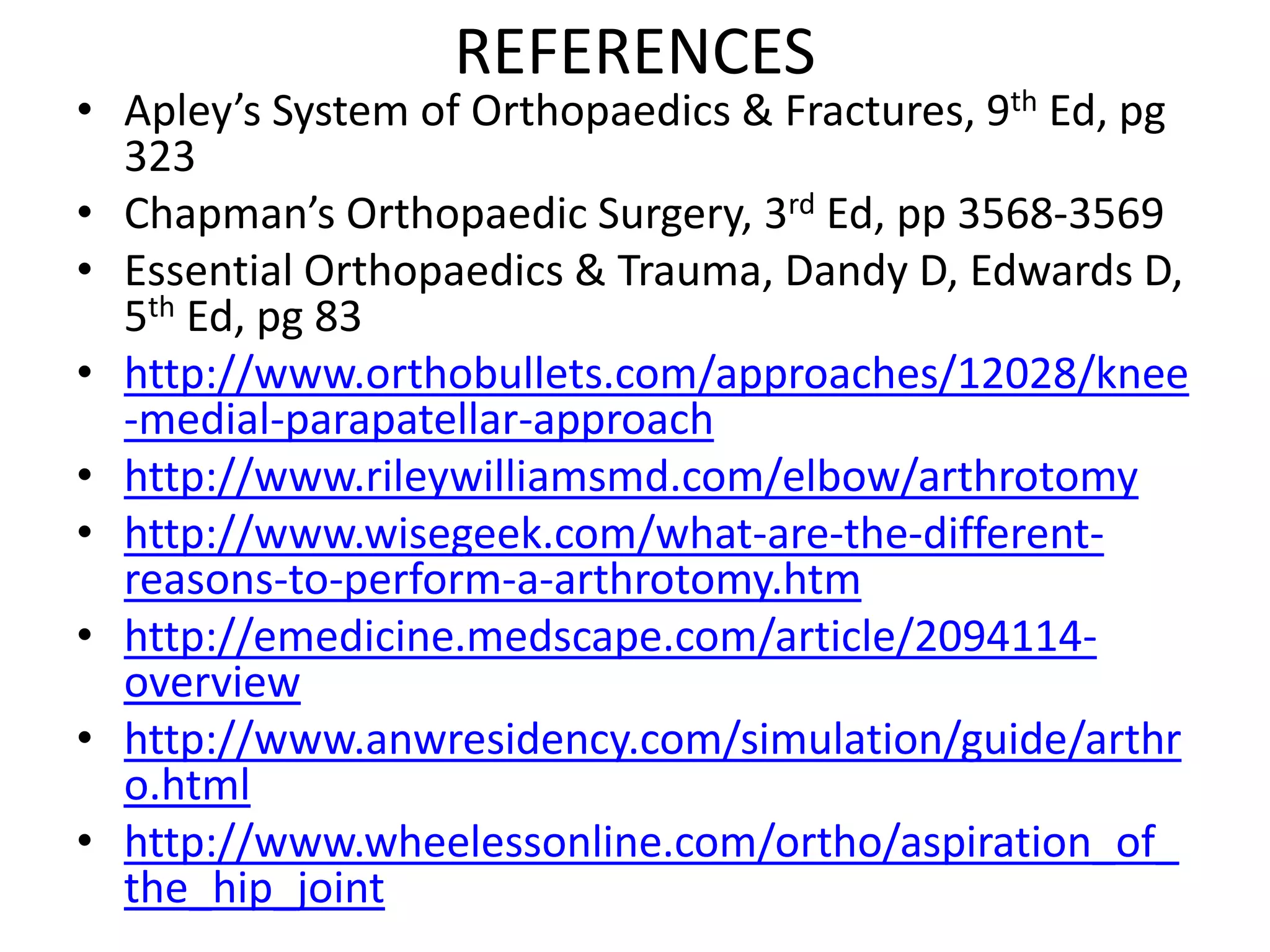 REFERENCES
• Apley’s System of Orthopaedics & Fractures, 9th Ed, pg
323
• Chapman’s Orthopaedic Surgery, 3rd Ed, pp 3568-3569
• Essential Orthopaedics & Trauma, Dandy D, Edwards D,
5th Ed, pg 83
• http://www.orthobullets.com/approaches/12028/knee
-medial-parapatellar-approach
• http://www.rileywilliamsmd.com/elbow/arthrotomy
• http://www.wisegeek.com/what-are-the-different-
reasons-to-perform-a-arthrotomy.htm
• http://emedicine.medscape.com/article/2094114-
overview
• http://www.anwresidency.com/simulation/guide/arthr
o.html
• http://www.wheelessonline.com/ortho/aspiration_of_
the_hip_joint
 