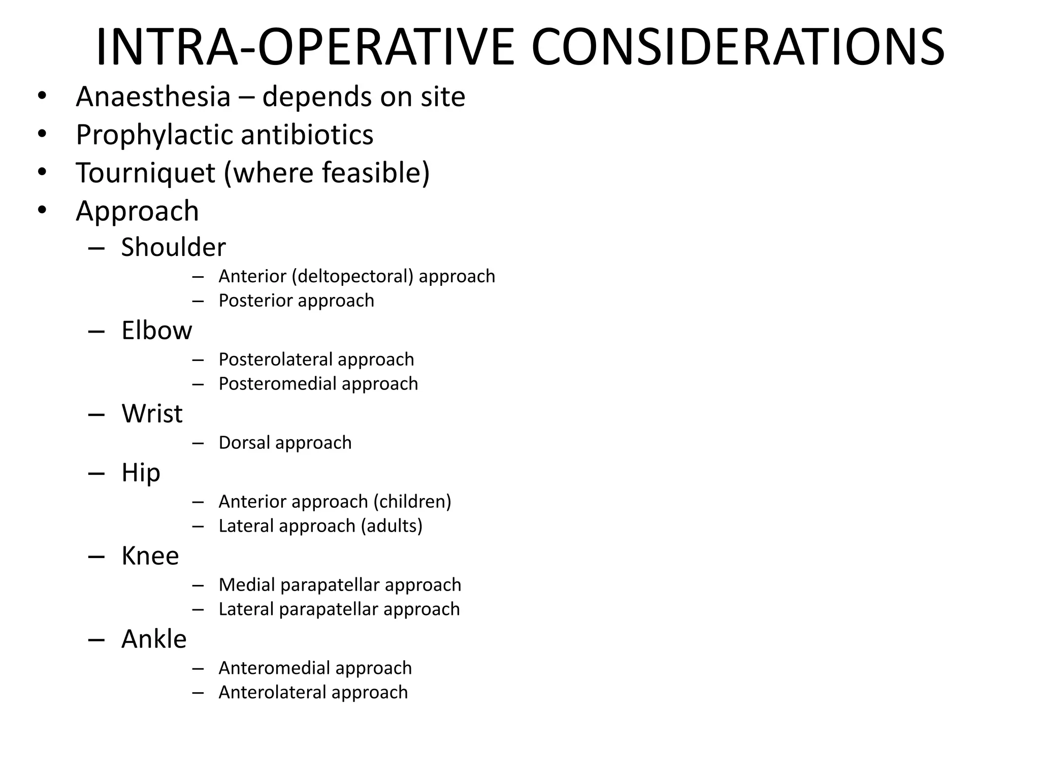 INTRA-OPERATIVE CONSIDERATIONS
• Anaesthesia – depends on site
• Prophylactic antibiotics
• Tourniquet (where feasible)
• Approach
– Shoulder
– Anterior (deltopectoral) approach
– Posterior approach
– Elbow
– Posterolateral approach
– Posteromedial approach
– Wrist
– Dorsal approach
– Hip
– Anterior approach (children)
– Lateral approach (adults)
– Knee
– Medial parapatellar approach
– Lateral parapatellar approach
– Ankle
– Anteromedial approach
– Anterolateral approach
 