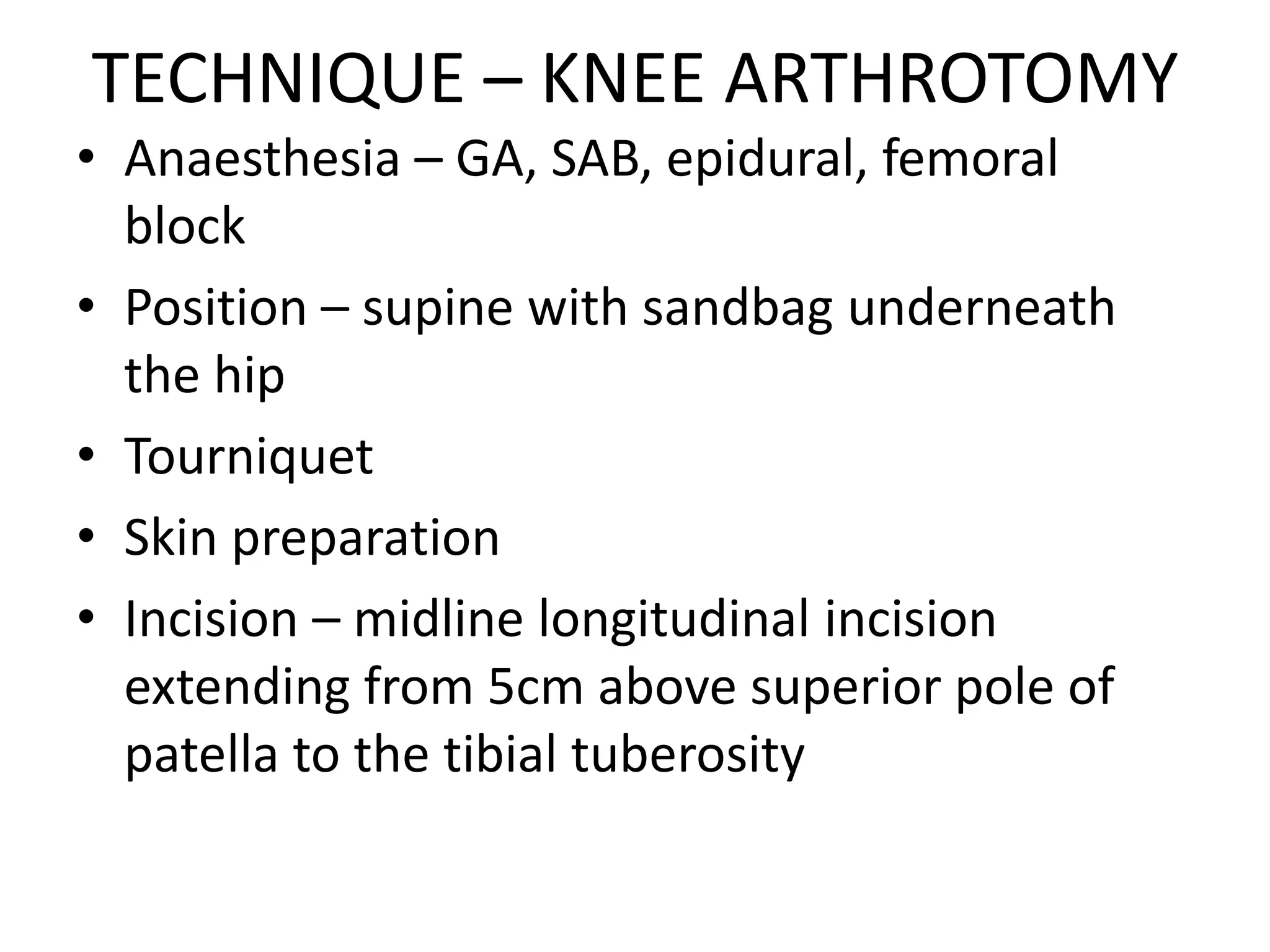 TECHNIQUE – KNEE ARTHROTOMY
• Anaesthesia – GA, SAB, epidural, femoral
block
• Position – supine with sandbag underneath
the hip
• Tourniquet
• Skin preparation
• Incision – midline longitudinal incision
extending from 5cm above superior pole of
patella to the tibial tuberosity
 