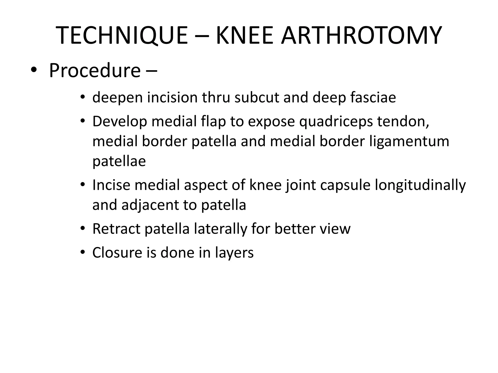 TECHNIQUE – KNEE ARTHROTOMY
• Procedure –
• deepen incision thru subcut and deep fasciae
• Develop medial flap to expose quadriceps tendon,
medial border patella and medial border ligamentum
patellae
• Incise medial aspect of knee joint capsule longitudinally
and adjacent to patella
• Retract patella laterally for better view
• Closure is done in layers
 