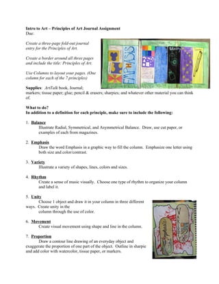 Intro to Art – Principles of Art Journal Assignment
Due:

Create a three-page fold-out journal
entry for the Principles of Art.

Create a border around all three pages
and include the title: Principles of Art.

Use Columns to layout your pages. (One
column for each of the 7 principles)

Supplies: ArtTalk book, Journal;
markers; tissue paper; glue; pencil & erasers; sharpies; and whatever other material you can think
of.

What to do?
In addition to a definition for each principle, make sure to include the following:

1. Balance
       Illustrate Radial, Symmetrical, and Asymmetrical Balance. Draw, use cut paper, or
       examples of each from magazines.

2. Emphasis
     Draw the word Emphasis in a graphic way to fill the column. Emphasize one letter using
     both size and color/contrast.

3. Variety
      Illustrate a variety of shapes, lines, colors and sizes.

4. Rhythm
      Create a sense of music visually. Choose one type of rhythm to organize your column
      and label it.

5. Unity
       Choose 1 object and draw it in your column in three different
ways. Create unity in the
       column through the use of color.

6. Movement
      Create visual movement using shape and line in the column.

7. Proportion
       Draw a contour line drawing of an everyday object and
exaggerate the proportion of one part of the object. Outline in sharpie
and add color with watercolor, tissue paper, or markers.
 