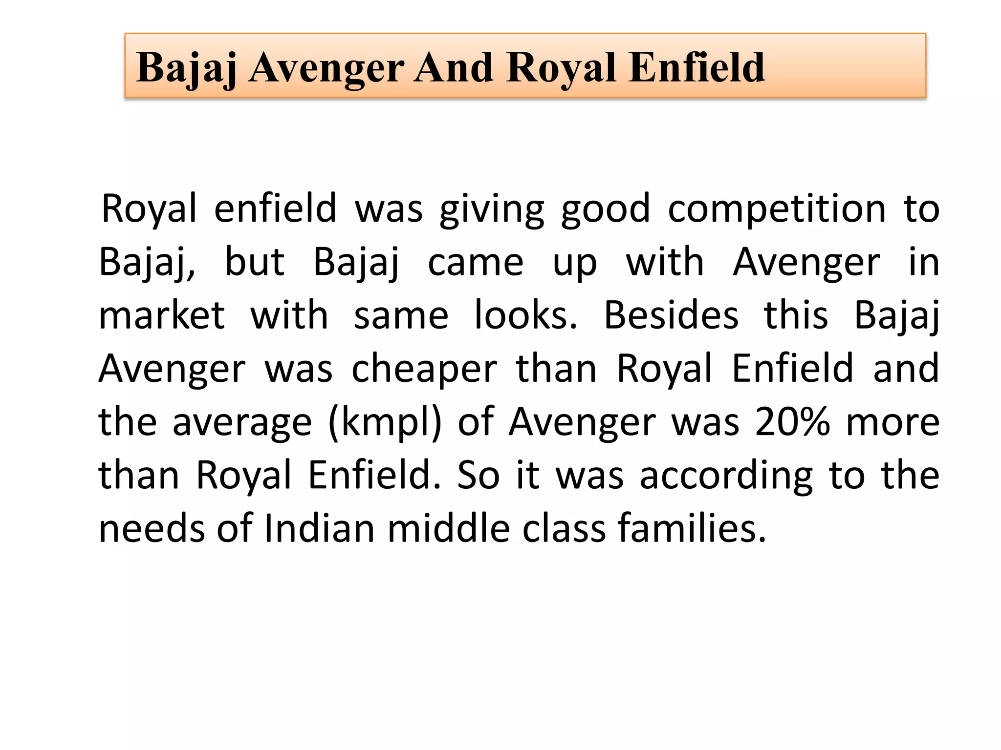 Royal enfield was giving good competition to
Bajaj, but Bajaj came up with Avenger in
market with same looks. Besides this Bajaj
Avenger was cheaper than Royal Enfield and
the average (kmpl) of Avenger was 20% more
than Royal Enfield. So it was according to the
needs of Indian middle class families.
Bajaj Avenger And Royal Enfield
 