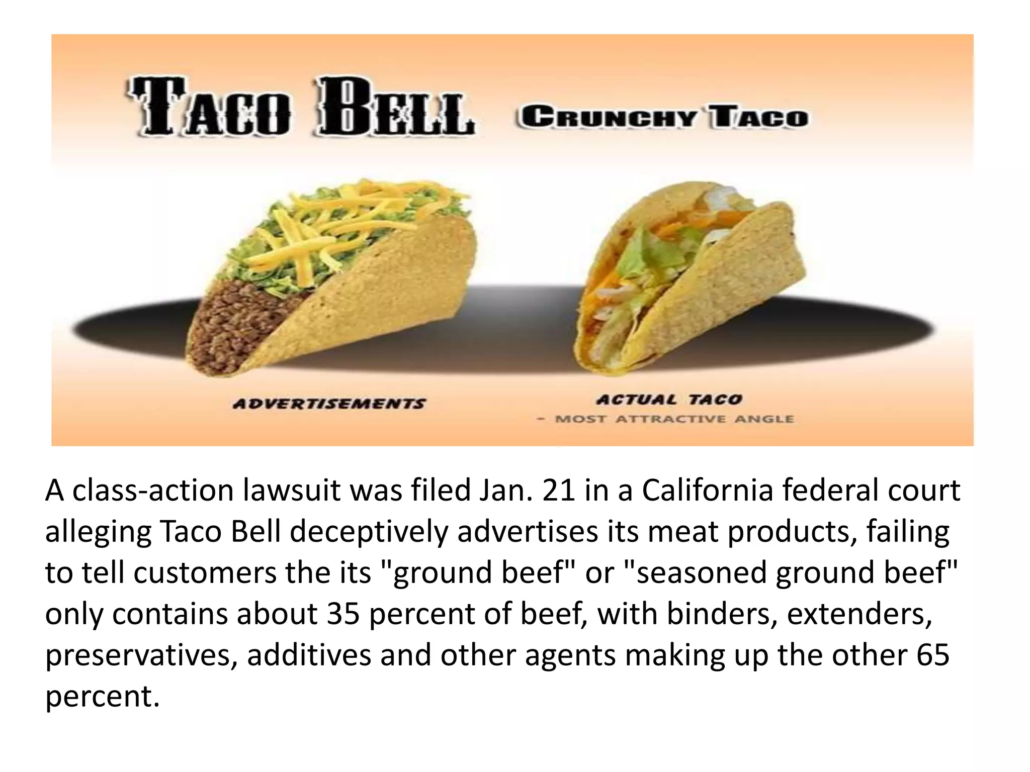 A class-action lawsuit was filed Jan. 21 in a California federal court
alleging Taco Bell deceptively advertises its meat products, failing
to tell customers the its "ground beef" or "seasoned ground beef"
only contains about 35 percent of beef, with binders, extenders,
preservatives, additives and other agents making up the other 65
percent.
 