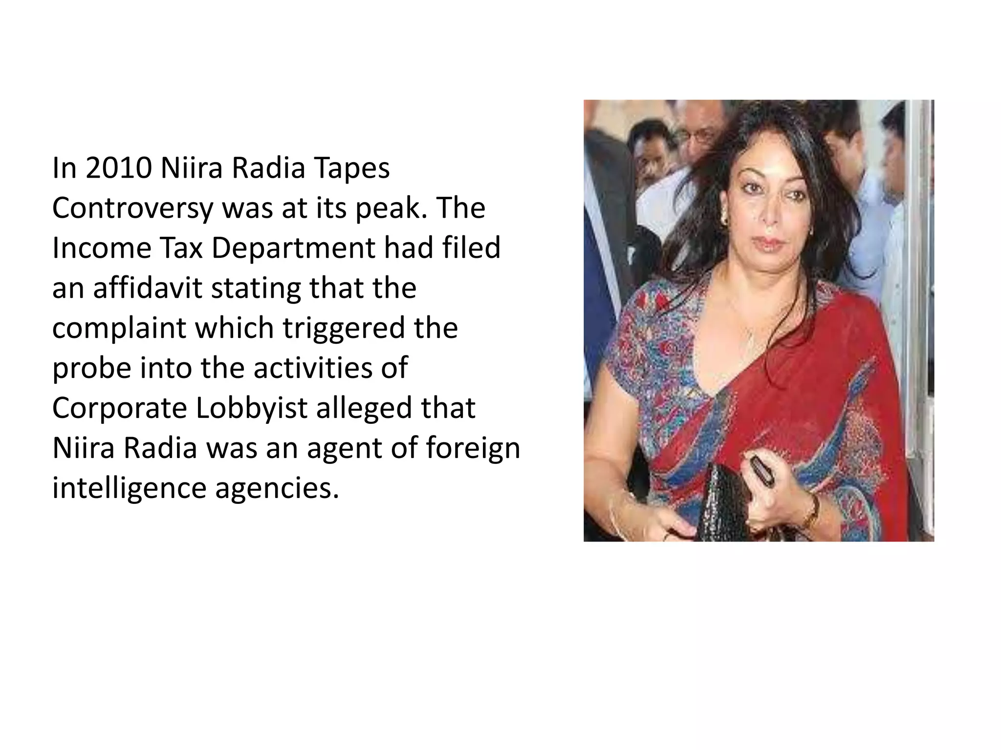 In 2010 Niira Radia Tapes
Controversy was at its peak. The
Income Tax Department had filed
an affidavit stating that the
complaint which triggered the
probe into the activities of
Corporate Lobbyist alleged that
Niira Radia was an agent of foreign
intelligence agencies.
 