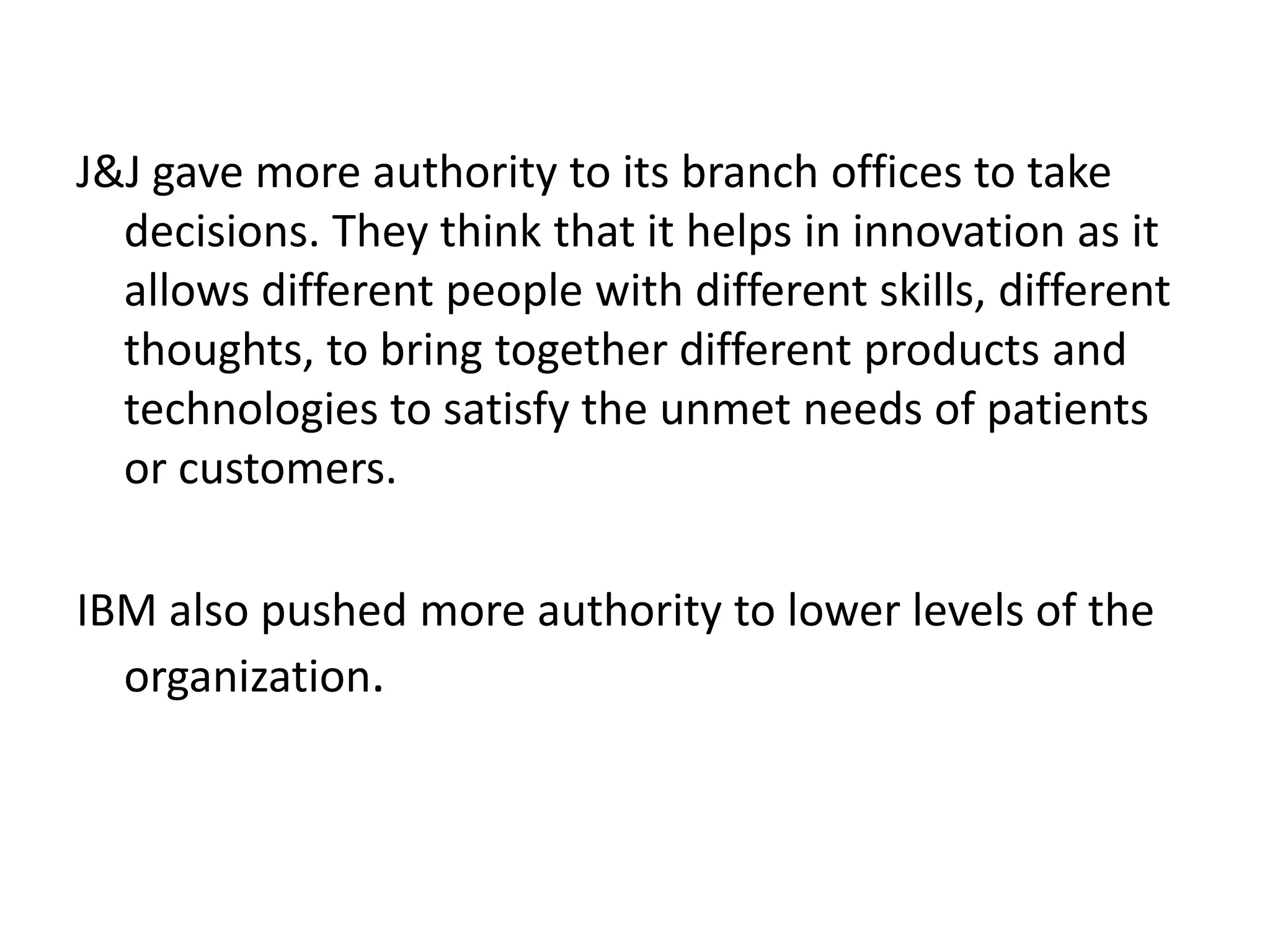 J&J gave more authority to its branch offices to take
decisions. They think that it helps in innovation as it
allows different people with different skills, different
thoughts, to bring together different products and
technologies to satisfy the unmet needs of patients
or customers.
IBM also pushed more authority to lower levels of the
organization.
 
