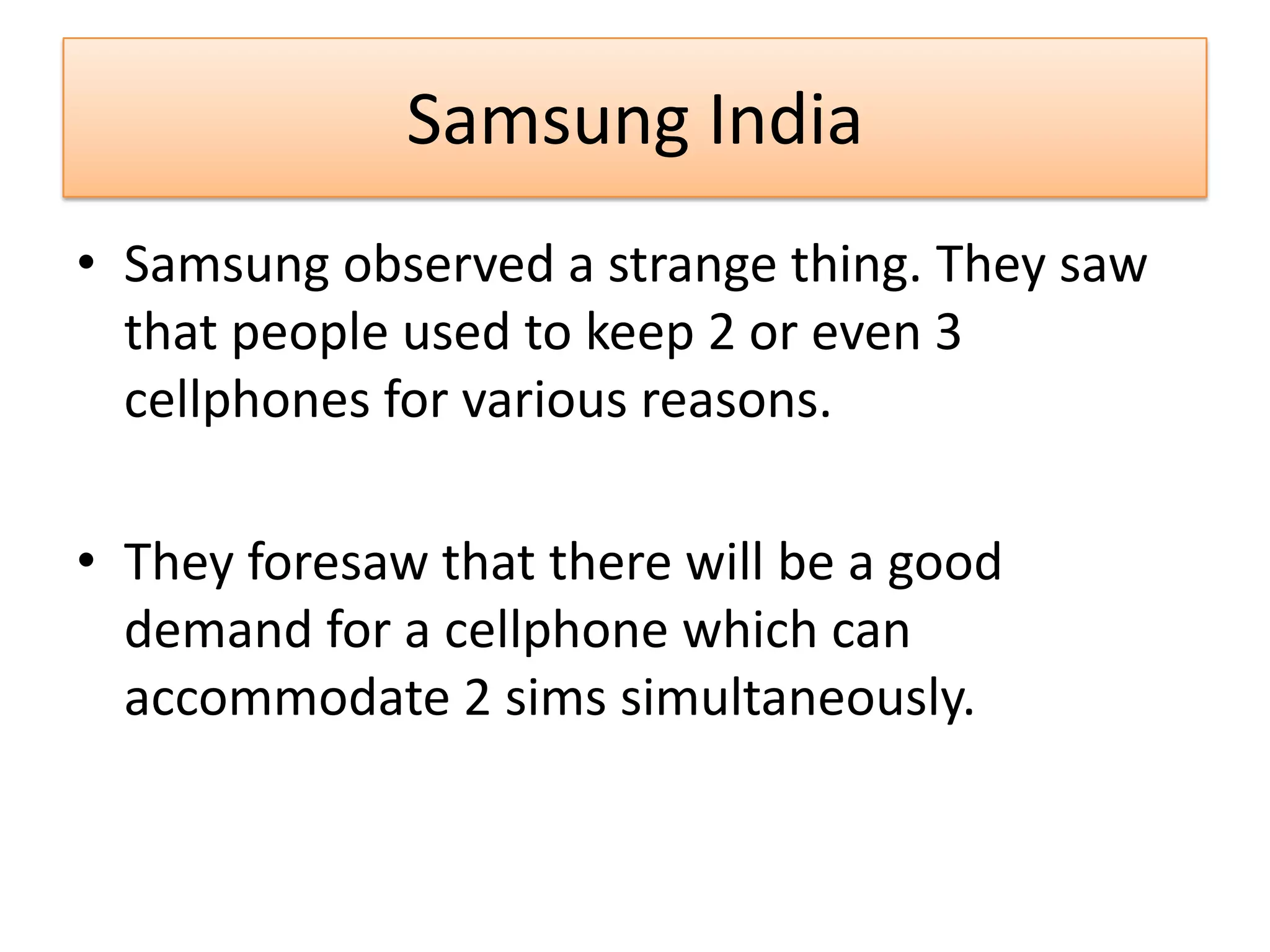 Samsung India
• Samsung observed a strange thing. They saw
that people used to keep 2 or even 3
cellphones for various reasons.
• They foresaw that there will be a good
demand for a cellphone which can
accommodate 2 sims simultaneously.
 