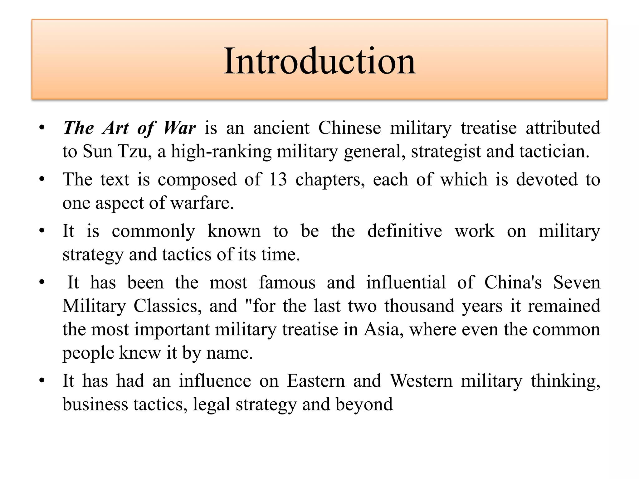 Introduction
• The Art of War is an ancient Chinese military treatise attributed
to Sun Tzu, a high-ranking military general, strategist and tactician.
• The text is composed of 13 chapters, each of which is devoted to
one aspect of warfare.
• It is commonly known to be the definitive work on military
strategy and tactics of its time.
• It has been the most famous and influential of China's Seven
Military Classics, and "for the last two thousand years it remained
the most important military treatise in Asia, where even the common
people knew it by name.
• It has had an influence on Eastern and Western military thinking,
business tactics, legal strategy and beyond
 