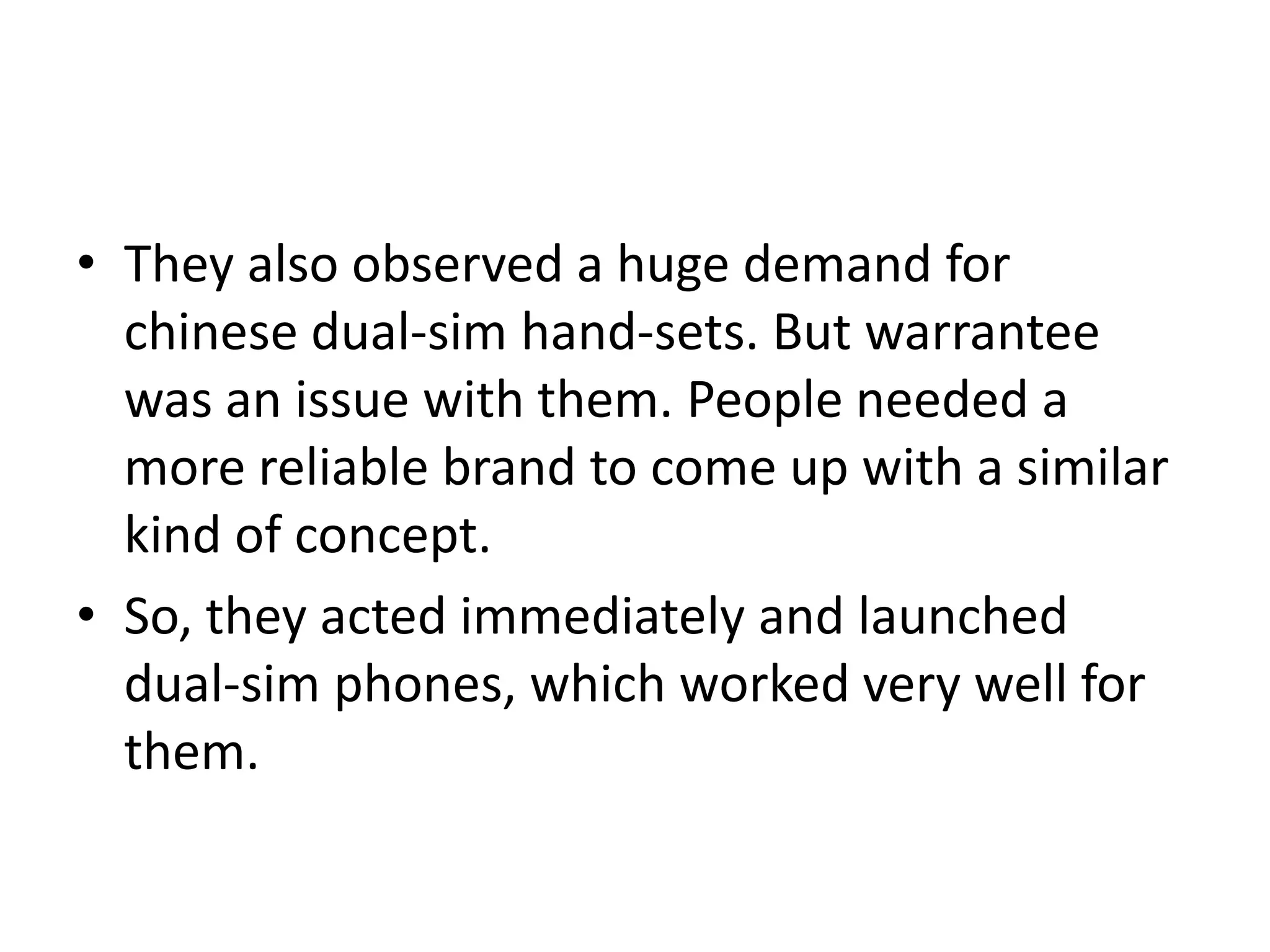 • They also observed a huge demand for
chinese dual-sim hand-sets. But warrantee
was an issue with them. People needed a
more reliable brand to come up with a similar
kind of concept.
• So, they acted immediately and launched
dual-sim phones, which worked very well for
them.
 