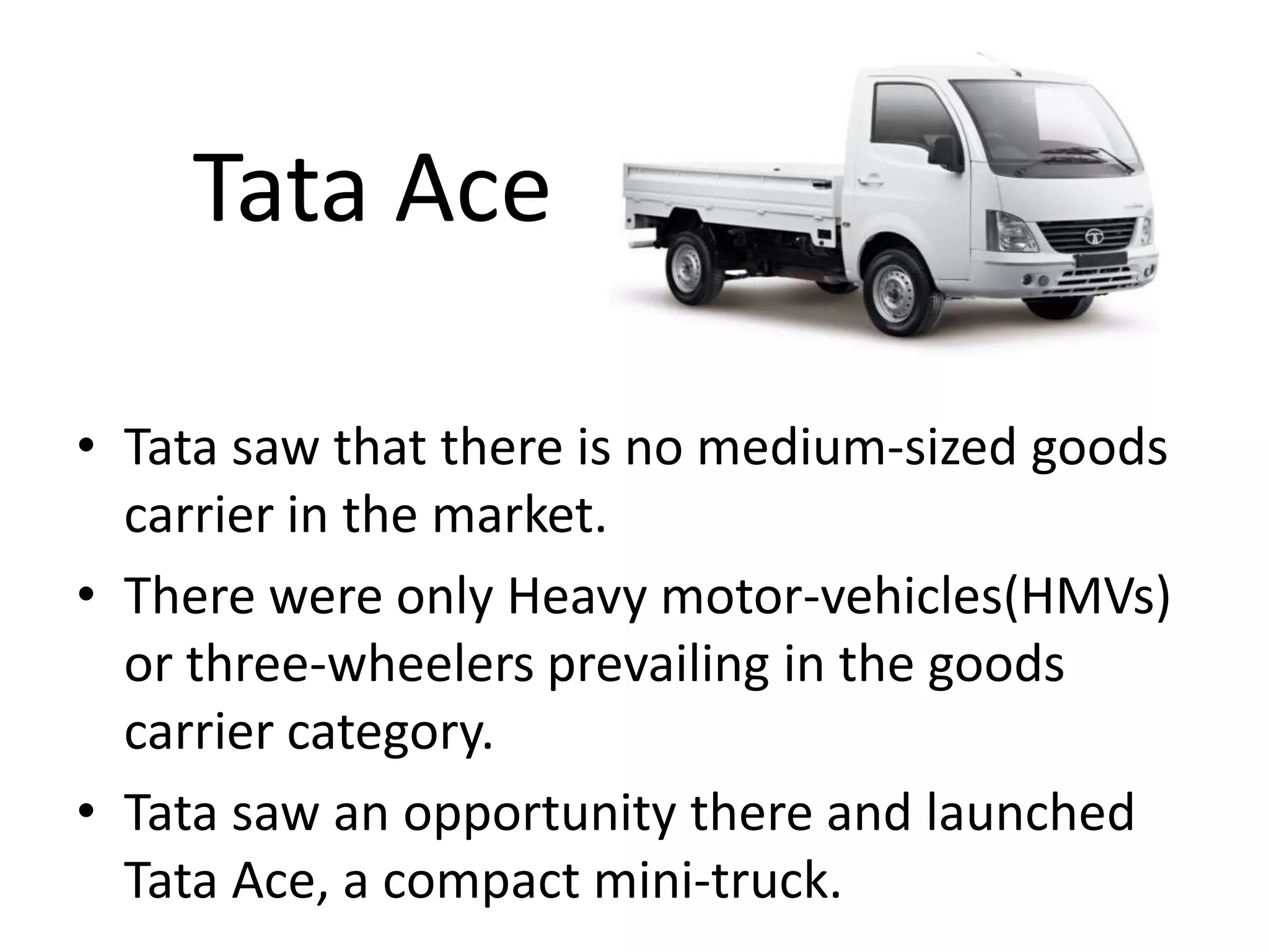 Tata Ace
• Tata saw that there is no medium-sized goods
carrier in the market.
• There were only Heavy motor-vehicles(HMVs)
or three-wheelers prevailing in the goods
carrier category.
• Tata saw an opportunity there and launched
Tata Ace, a compact mini-truck.
 
