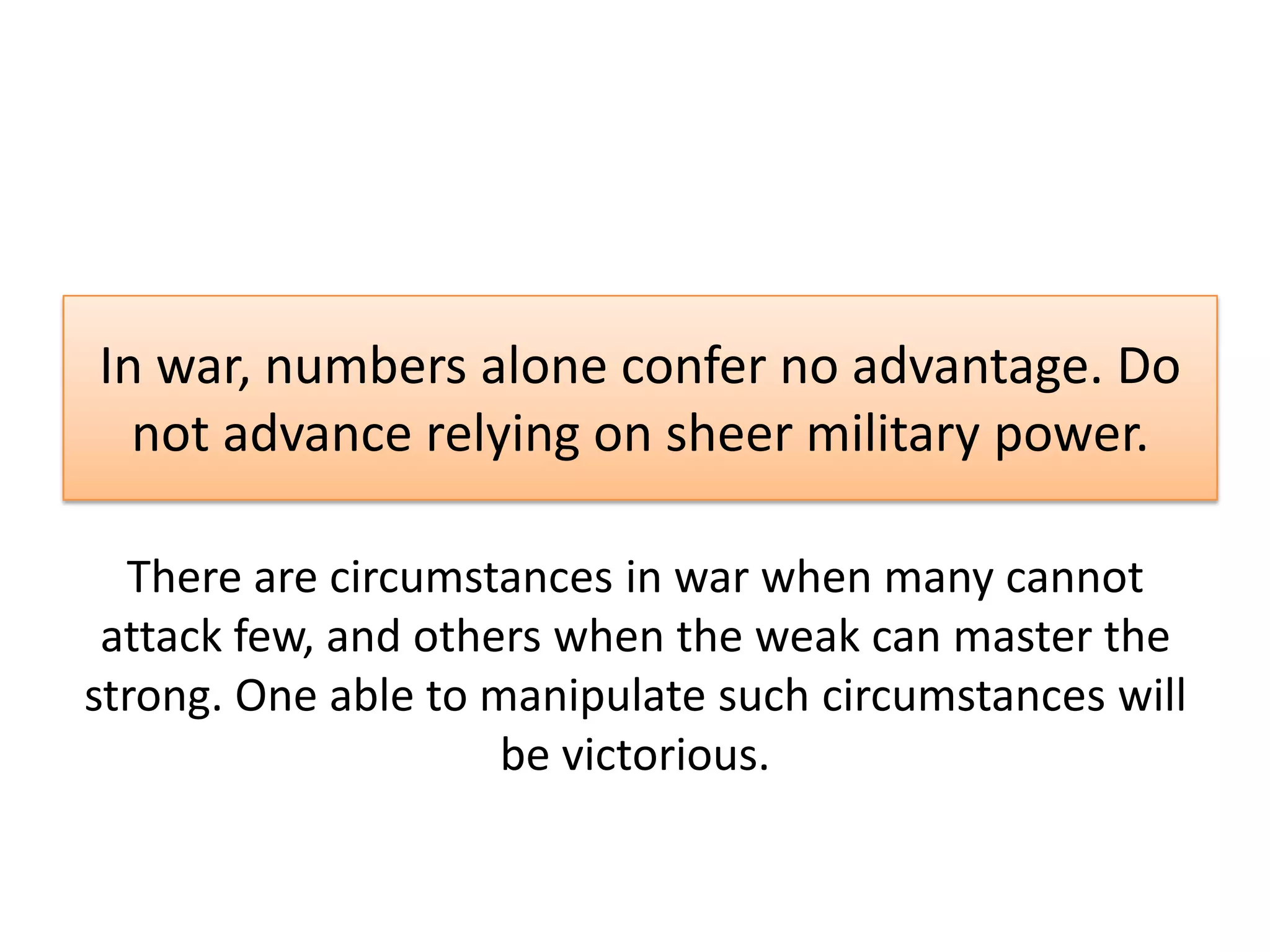 In war, numbers alone confer no advantage. Do
not advance relying on sheer military power.
There are circumstances in war when many cannot
attack few, and others when the weak can master the
strong. One able to manipulate such circumstances will
be victorious.
 