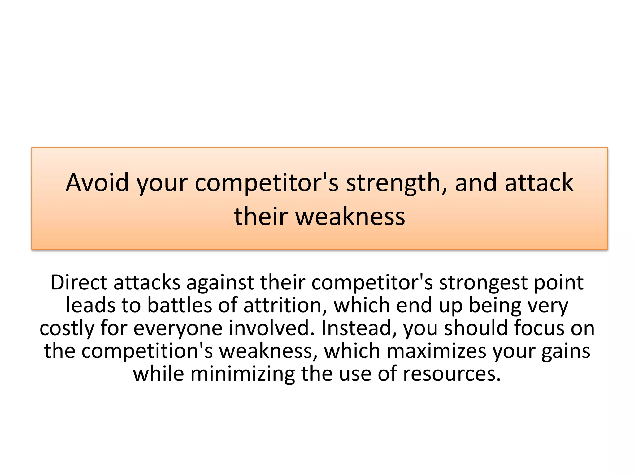 Avoid your competitor's strength, and attack
their weakness
Direct attacks against their competitor's strongest point
leads to battles of attrition, which end up being very
costly for everyone involved. Instead, you should focus on
the competition's weakness, which maximizes your gains
while minimizing the use of resources.
 