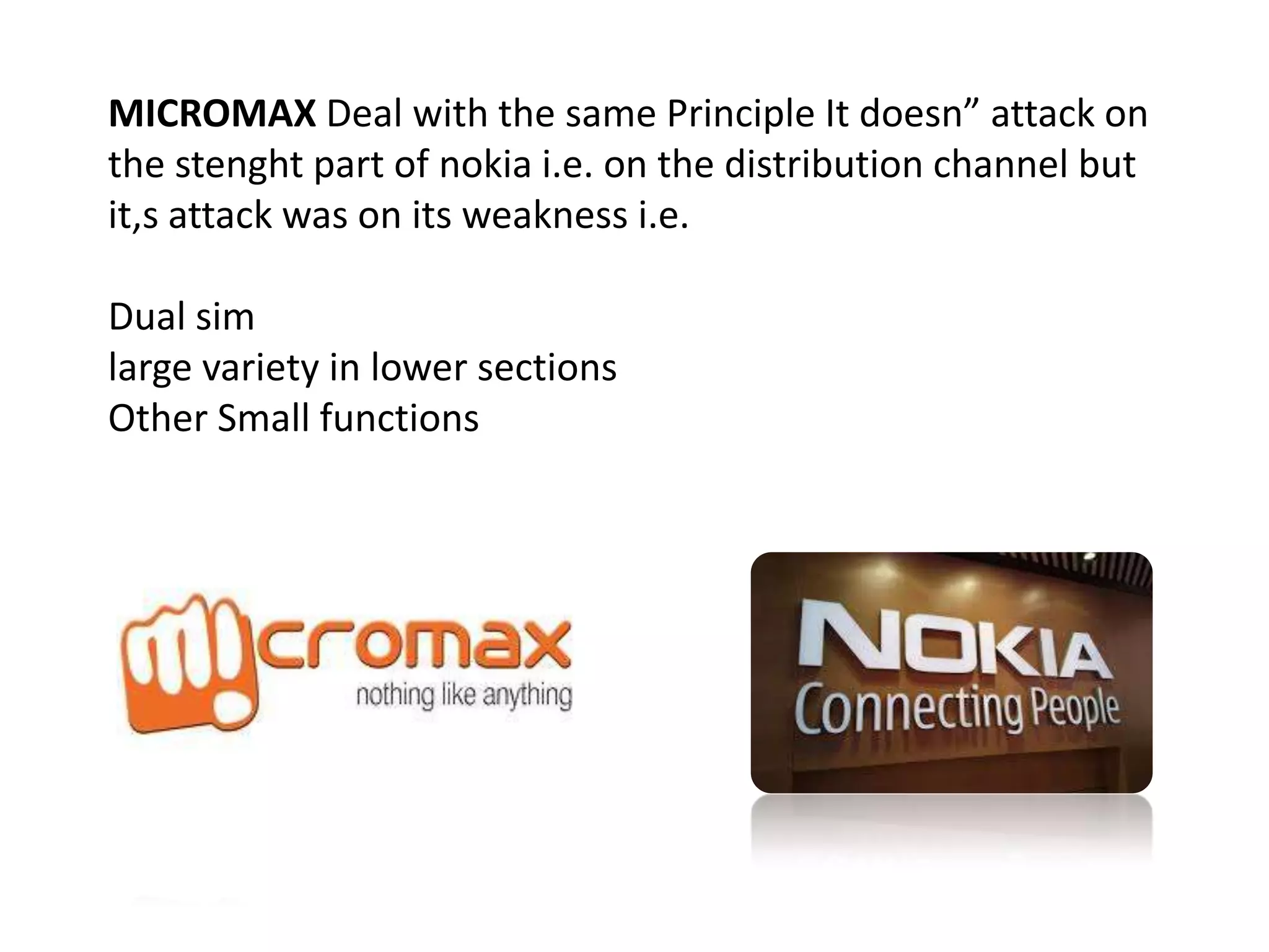 MICROMAX Deal with the same Principle It doesn” attack on
the stenght part of nokia i.e. on the distribution channel but
it,s attack was on its weakness i.e.
Dual sim
large variety in lower sections
Other Small functions
 