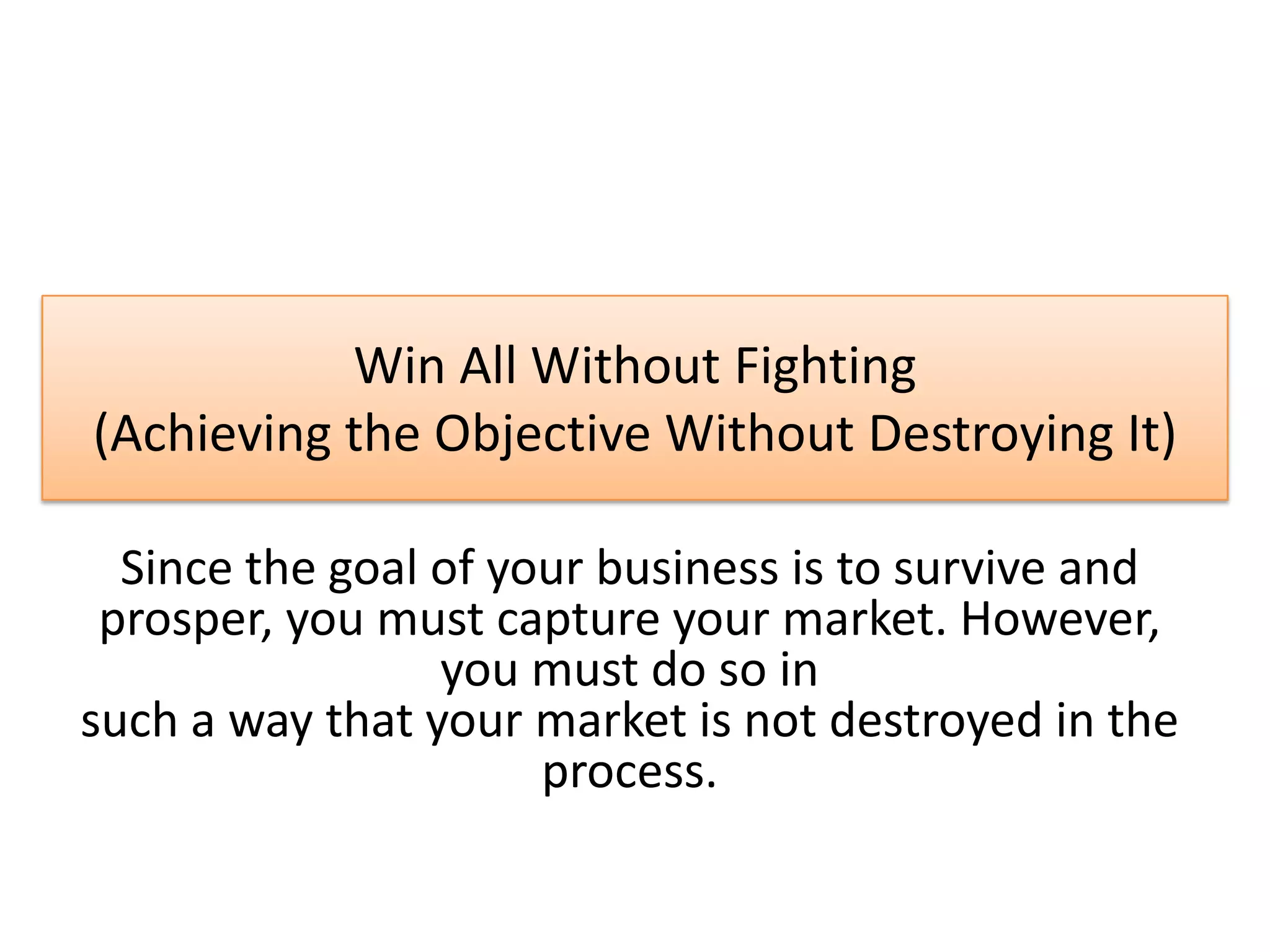 Win All Without Fighting
(Achieving the Objective Without Destroying It)
Since the goal of your business is to survive and
prosper, you must capture your market. However,
you must do so in
such a way that your market is not destroyed in the
process.
 