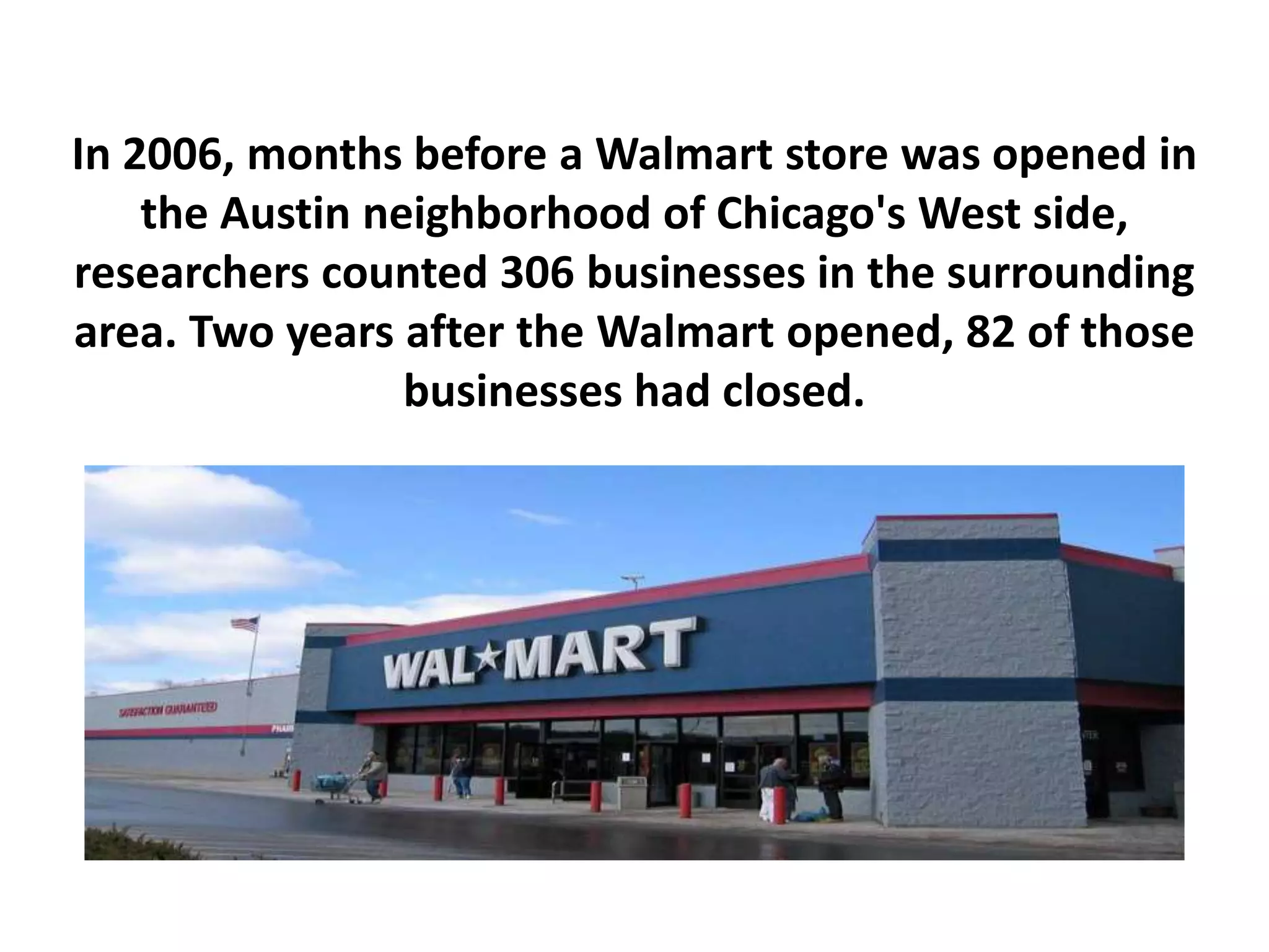 In 2006, months before a Walmart store was opened in
the Austin neighborhood of Chicago's West side,
researchers counted 306 businesses in the surrounding
area. Two years after the Walmart opened, 82 of those
businesses had closed.
 