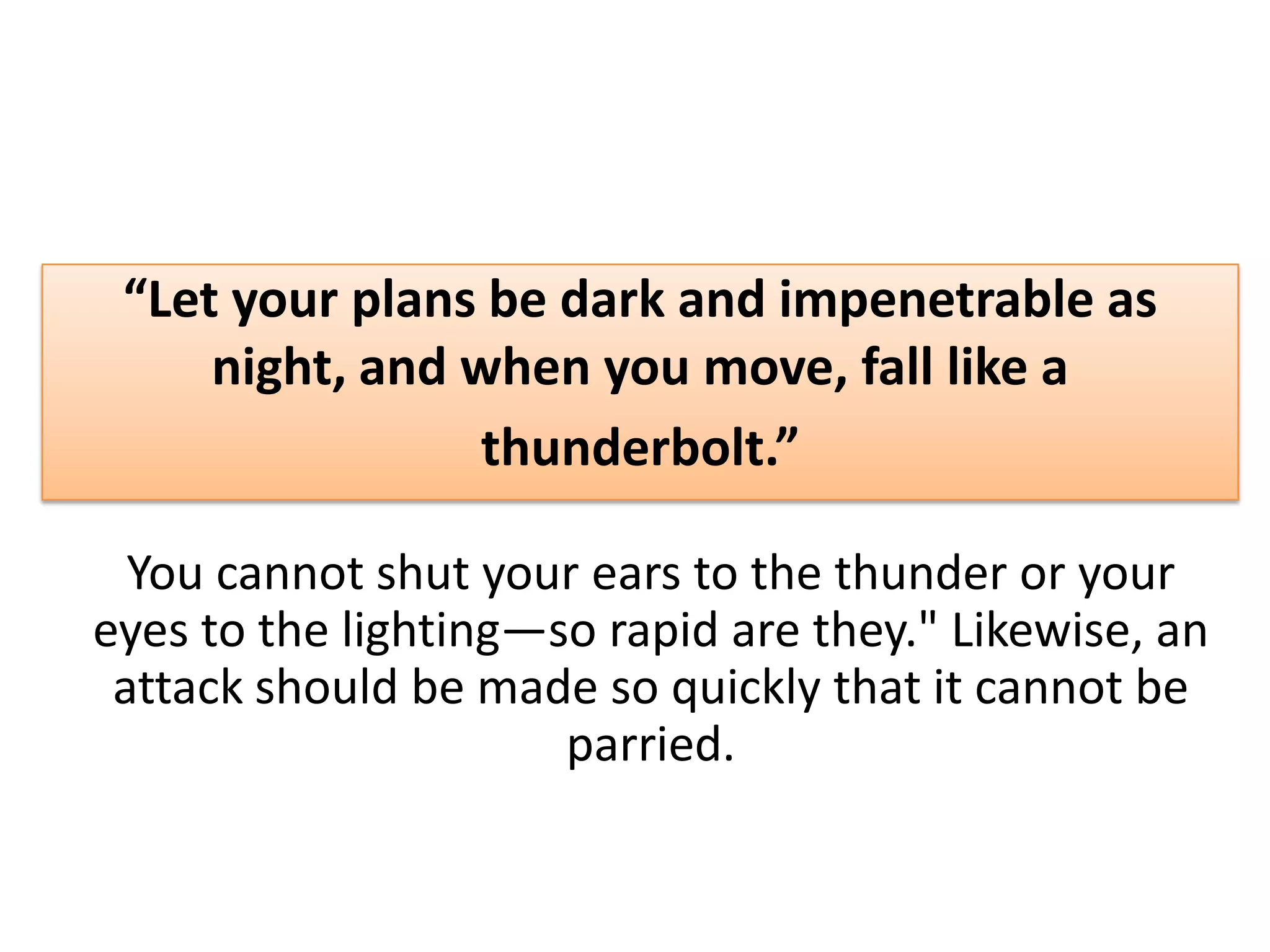 “Let your plans be dark and impenetrable as
night, and when you move, fall like a
thunderbolt.”
You cannot shut your ears to the thunder or your
eyes to the lighting—so rapid are they." Likewise, an
attack should be made so quickly that it cannot be
parried.
 