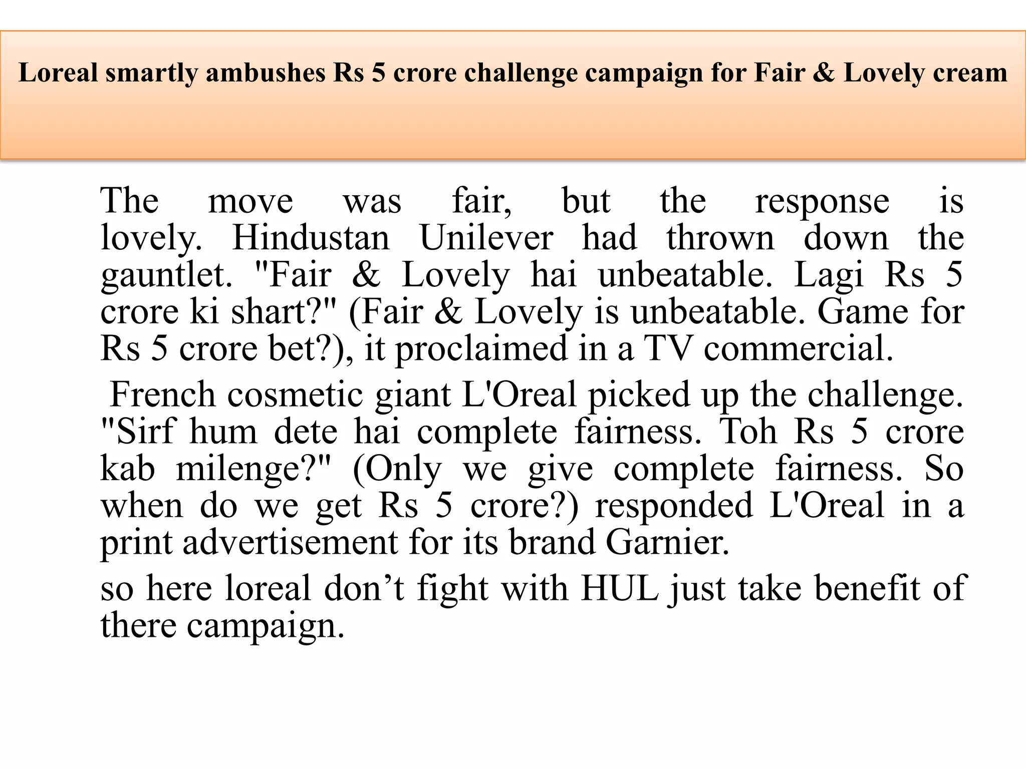 Loreal smartly ambushes Rs 5 crore challenge campaign for Fair & Lovely cream
The move was fair, but the response is
lovely. Hindustan Unilever had thrown down the
gauntlet. "Fair & Lovely hai unbeatable. Lagi Rs 5
crore ki shart?" (Fair & Lovely is unbeatable. Game for
Rs 5 crore bet?), it proclaimed in a TV commercial.
French cosmetic giant L'Oreal picked up the challenge.
"Sirf hum dete hai complete fairness. Toh Rs 5 crore
kab milenge?" (Only we give complete fairness. So
when do we get Rs 5 crore?) responded L'Oreal in a
print advertisement for its brand Garnier.
so here loreal don’t fight with HUL just take benefit of
there campaign.
 