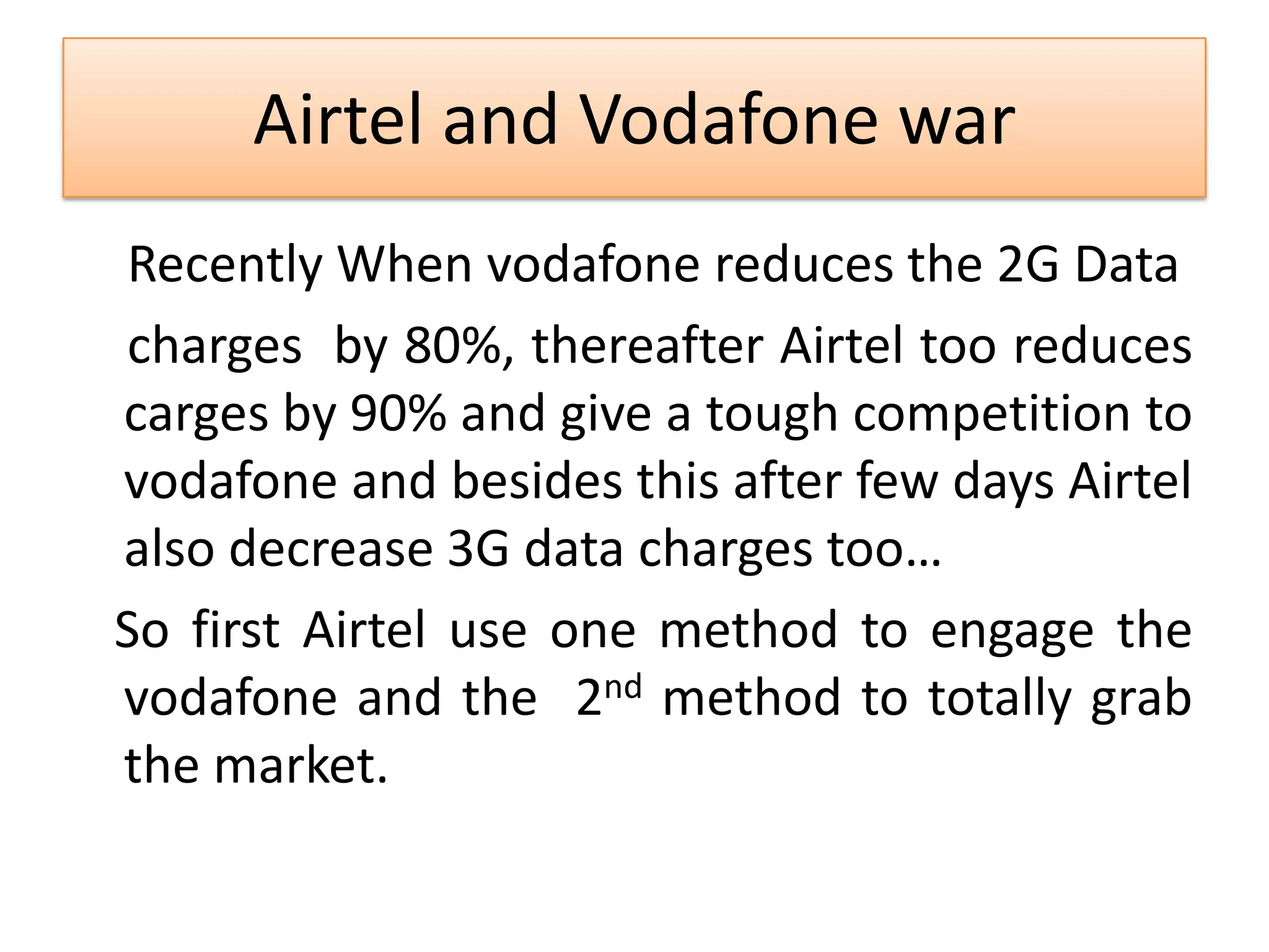 Airtel and Vodafone war
Recently When vodafone reduces the 2G Data
charges by 80%, thereafter Airtel too reduces
carges by 90% and give a tough competition to
vodafone and besides this after few days Airtel
also decrease 3G data charges too…
So first Airtel use one method to engage the
vodafone and the 2nd method to totally grab
the market.
 