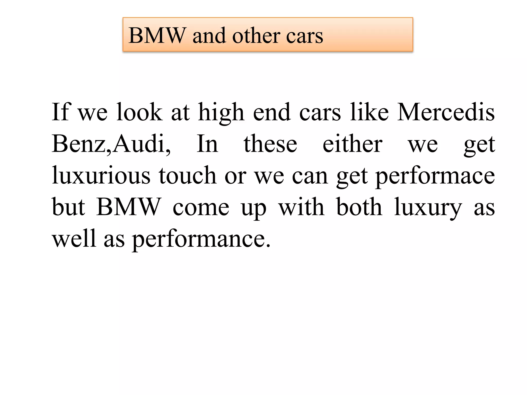 If we look at high end cars like Mercedis
Benz,Audi, In these either we get
luxurious touch or we can get performace
but BMW come up with both luxury as
well as performance.
BMW and other cars
 