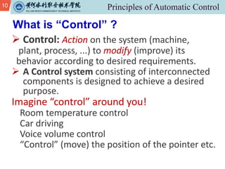 10
Ø Control: Action on the system (machine,
plant, process, ...) to modify (improve) its
behavior according to desired requirements.
Ø A Control system consisting of interconnected
components is designed to achieve a desired
purpose.
Imagine “control” around you!
Room temperature control
Car driving
Voice volume control
“Control” (move) the position of the pointer etc.
What is “Control” ?
 