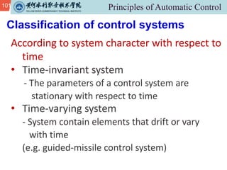 101
Classification of control systems
According to system character with respect to
time
• Time-invariant system
- The parameters of a control system are
stationary with respect to time
• Time-varying system
- System contain elements that drift or vary
with time
(e.g. guided-missile control system)
 