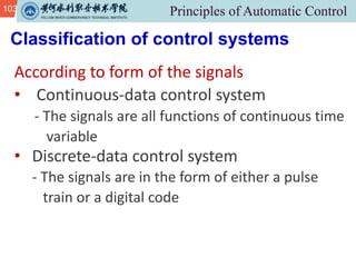 103
Classification of control systems
According to form of the signals
• Continuous-data control system
- The signals are all functions of continuous time
variable
• Discrete-data control system
- The signals are in the form of either a pulse
train or a digital code
 